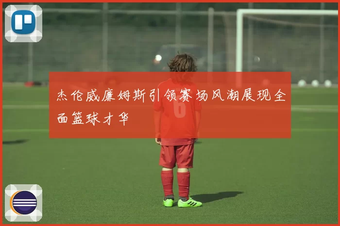 杰伦威廉姆斯引领赛场风潮展现全面篮球才华