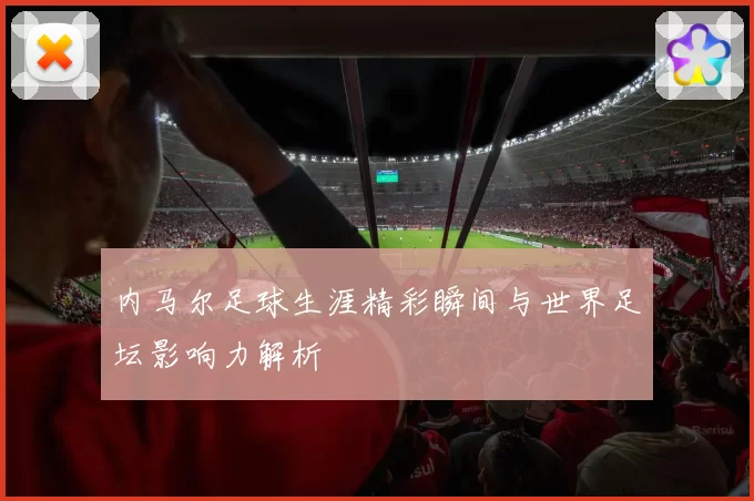 内马尔足球生涯精彩瞬间与世界足坛影响力解析