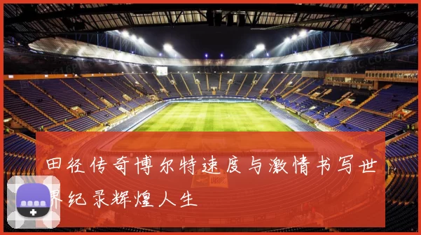 田径传奇博尔特速度与激情书写世界纪录辉煌人生