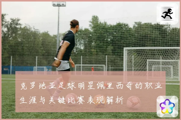 克罗地亚足球明星佩里西奇的职业生涯与关键比赛表现解析