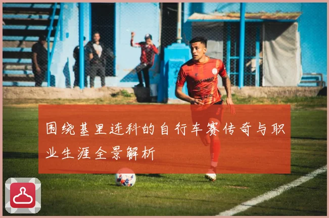 围绕基里连科的自行车赛传奇与职业生涯全景解析