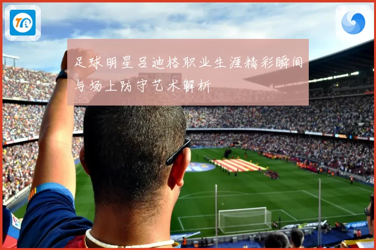 足球明星吕迪格职业生涯精彩瞬间与场上防守艺术解析
