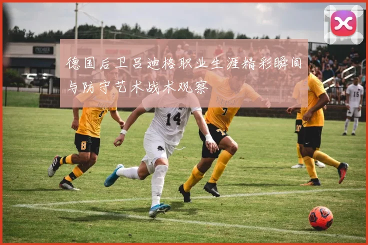 德国后卫吕迪格职业生涯精彩瞬间与防守艺术战术观察