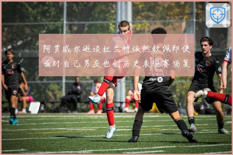 阿贾威尔逊谈杜兰特依然钦佩即使面对自己男友也创历史表现赛场复盘