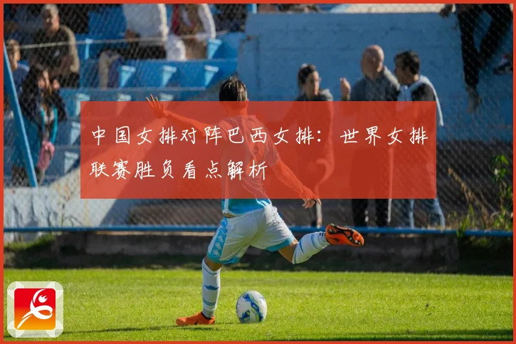 中国女排对阵巴西女排：世界女排联赛胜负看点解析