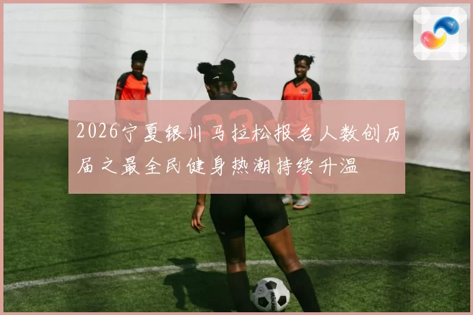 2026宁夏银川马拉松报名人数创历届之最全民健身热潮持续升温