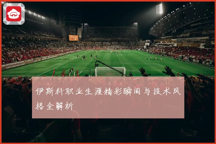 伊斯科职业生涯精彩瞬间与技术风格全解析