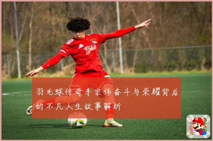 羽毛球传奇李宗伟奋斗与荣耀背后的不凡人生故事解析