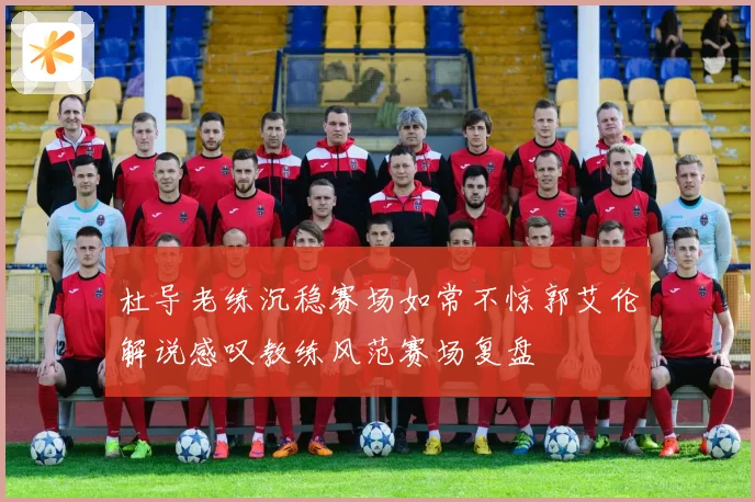 杜导老练沉稳赛场如常不惊郭艾伦解说感叹教练风范赛场复盘