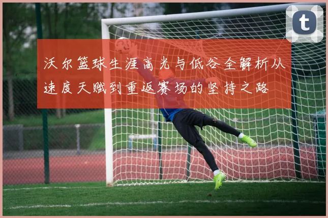 沃尔篮球生涯高光与低谷全解析从速度天赋到重返赛场的坚持之路