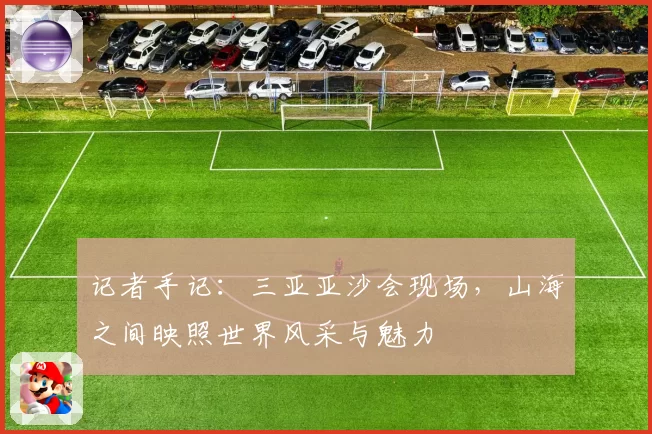 记者手记：三亚亚沙会现场，山海之间映照世界风采与魅力