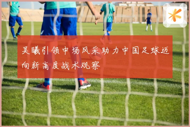 吴曦引领中场风采助力中国足球迈向新高度战术观察
