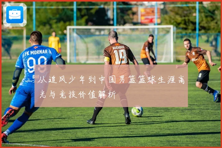从追风少年到中国男篮篮球生涯高光与竞技价值解析