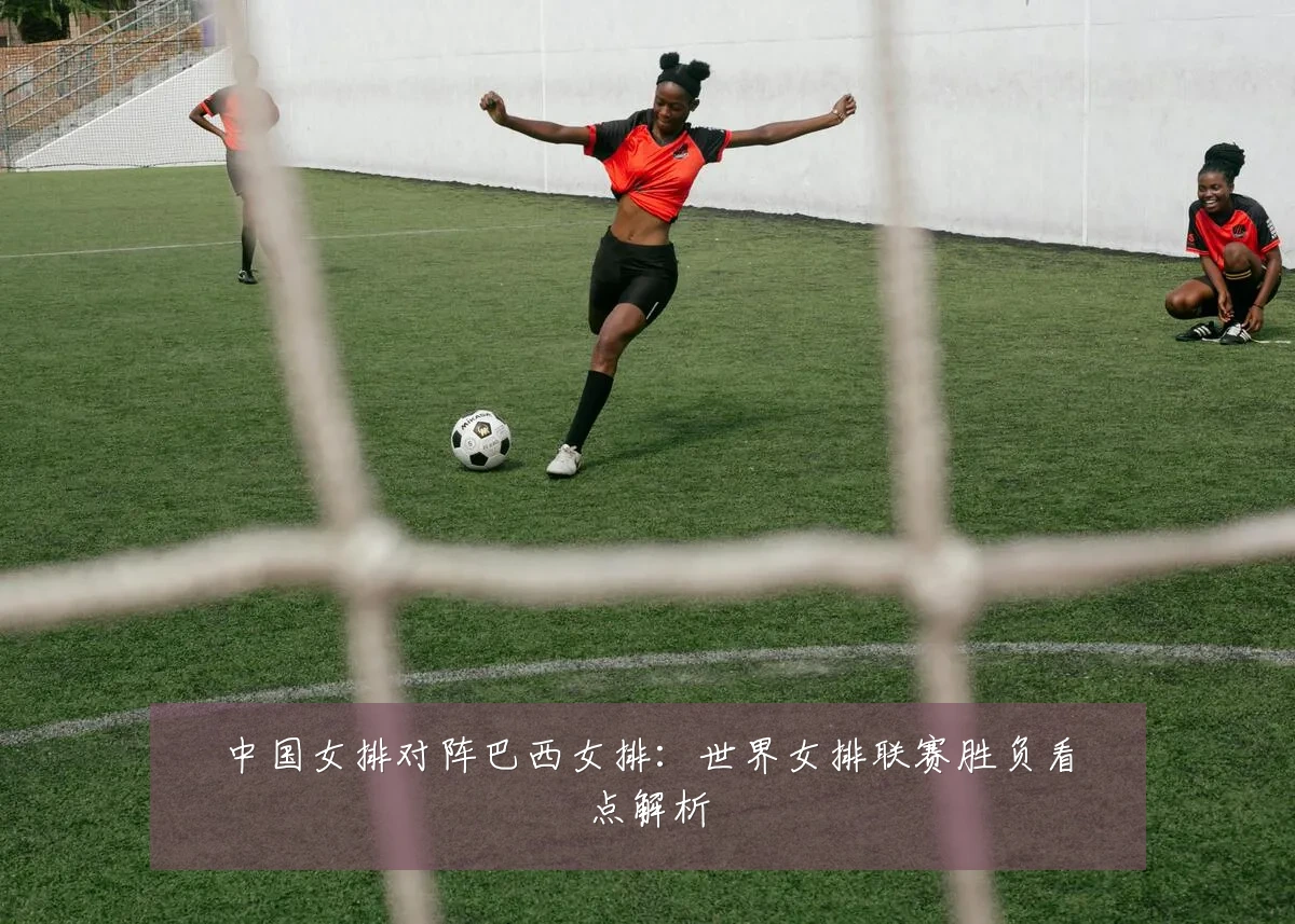 中国女排对阵巴西女排：世界女排联赛胜负看点解析