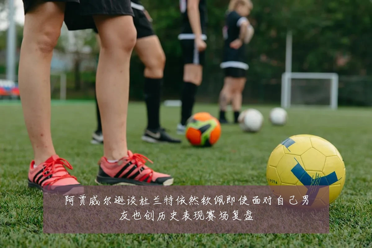 阿贾威尔逊谈杜兰特依然钦佩即使面对自己男友也创历史表现赛场复盘