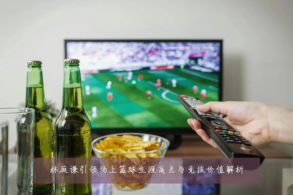 林庭谦引领场上篮球生涯高光与竞技价值解析