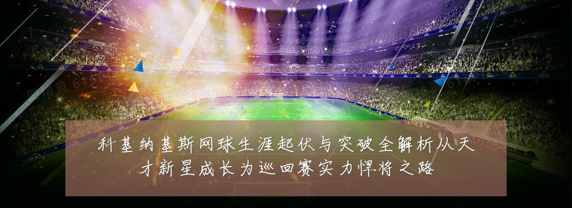 科基纳基斯网球生涯起伏与突破全解析从天才新星成长为巡回赛实力悍将之路